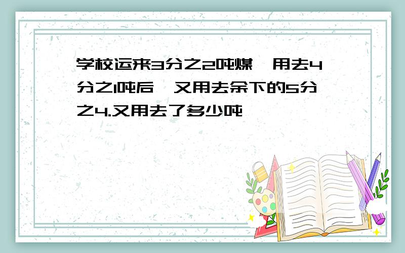 学校运来3分之2吨煤,用去4分之1吨后,又用去余下的5分之4.又用去了多少吨