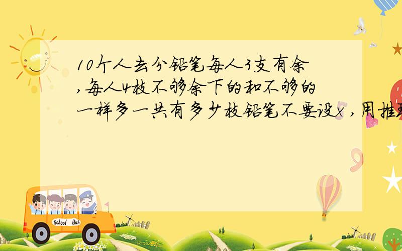 10个人去分铅笔每人3支有余,每人4枝不够余下的和不够的一样多一共有多少枝铅笔不要设x ,用推理算,我知道是35支,可不知怎么给孩子讲.