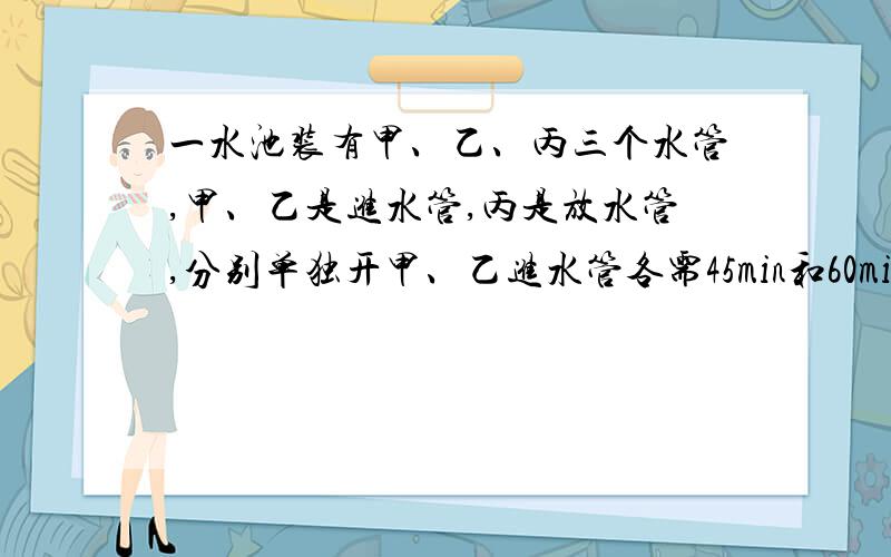 一水池装有甲、乙、丙三个水管,甲、乙是进水管,丙是放水管,分别单独开甲、乙进水管各需45min和60min注满水池,打开丙管,90min可放完一池水,现三管一起开放,多少分钟可以注满全池?最后的答