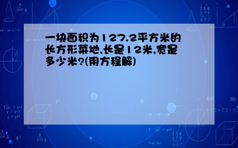 一块面积为127.2平方米的长方形菜地,长是12米,宽是多少米?(用方程解)