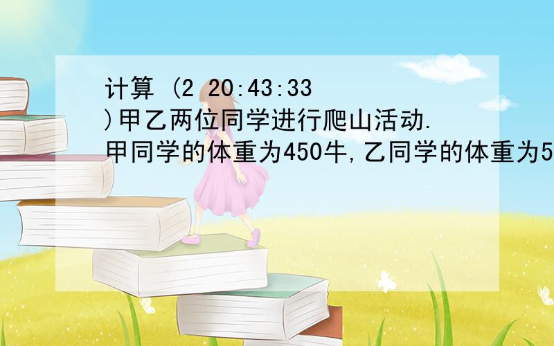 计算 (2 20:43:33)甲乙两位同学进行爬山活动.甲同学的体重为450牛,乙同学的体重为500牛.他们爬到离地面100米的高度,甲同学克服自身的重力做功_____焦,乙同学克服自身的重力做功_____焦.如果甲