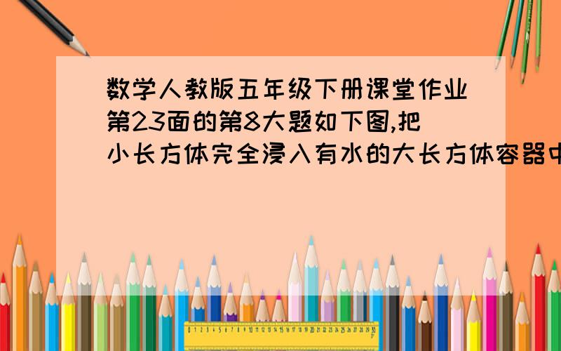 数学人教版五年级下册课堂作业第23面的第8大题如下图,把小长方体完全浸入有水的大长方体容器中,容器中的水面会上升多少?