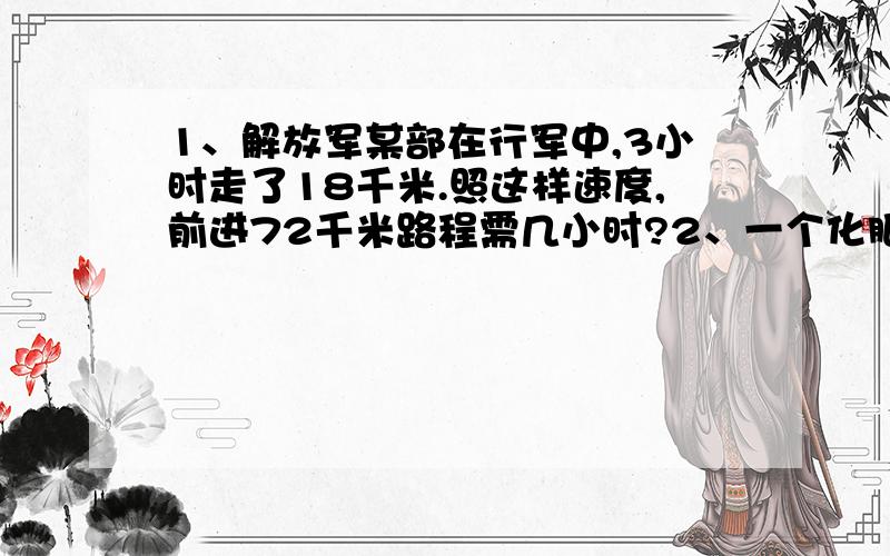 1、解放军某部在行军中,3小时走了18千米.照这样速度,前进72千米路程需几小时?2、一个化肥厂5天生产化肥350吨.照这样计算,又生产25天,一共成产化肥多少吨?3、一辆汽车,行驶200千米节约用汽