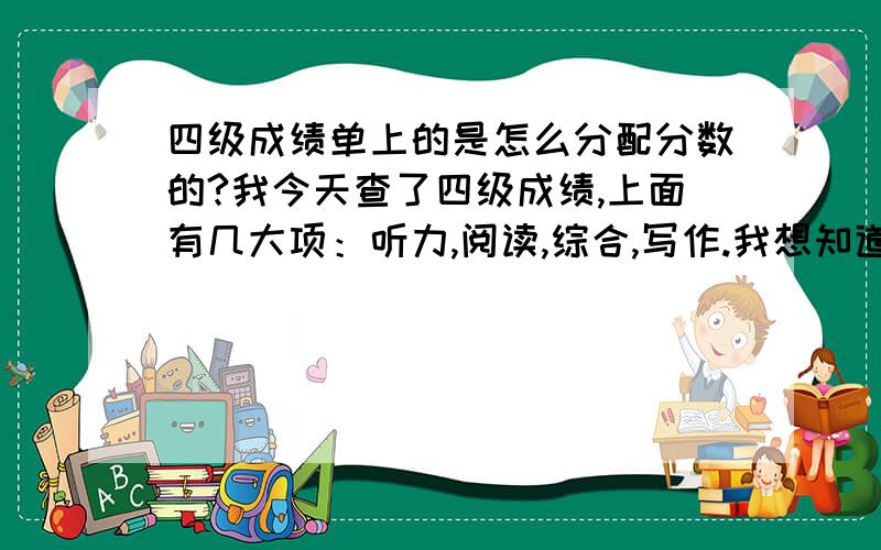 四级成绩单上的是怎么分配分数的?我今天查了四级成绩,上面有几大项：听力,阅读,综合,写作.我想知道,这四大项分别是那些小项的综合,每大项满分是多少?