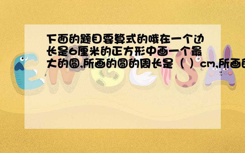 下面的题目要算式的哦在一个边长是6厘米的正方形中画一个最大的圆,所画的圆的周长是（ ）cm,所画的面积是正方形面积是（ ）%依据上面的题中你所获得的知识想一想,若在一个面积是80cm平