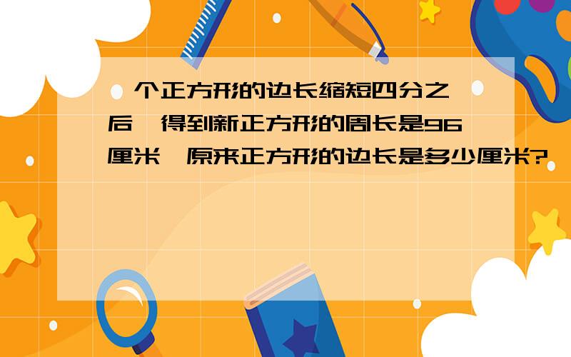 一个正方形的边长缩短四分之一后,得到新正方形的周长是96厘米,原来正方形的边长是多少厘米?