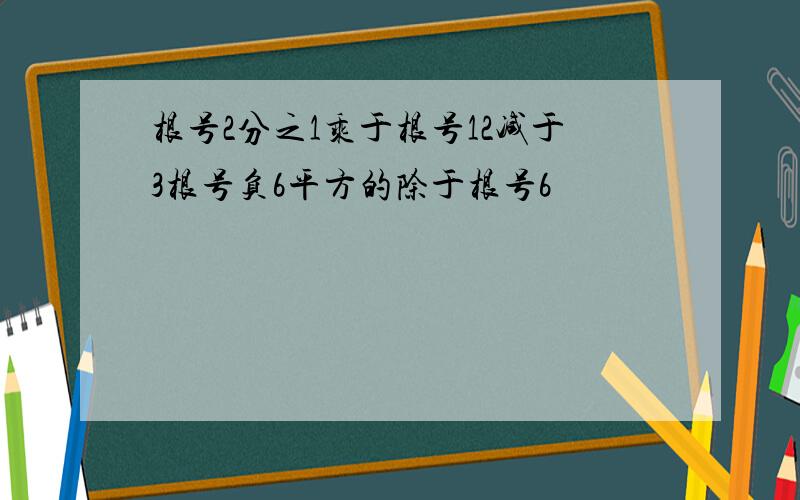 根号2分之1乘于根号12减于3根号负6平方的除于根号6