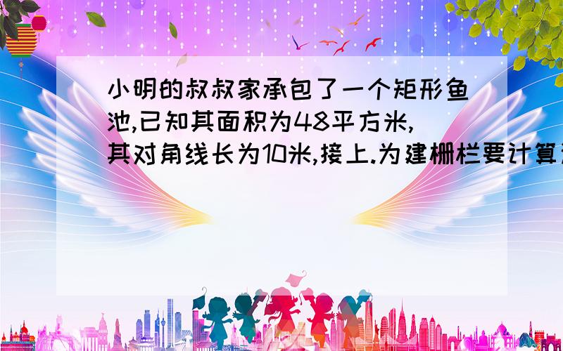 小明的叔叔家承包了一个矩形鱼池,已知其面积为48平方米,其对角线长为10米,接上.为建栅栏要计算这个矩形鱼池的周长你能算一算吗