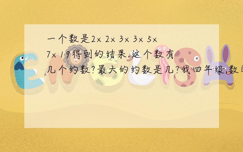 一个数是2×2×3×3×5×7×19得到的结果.这个数有几个约数?最大的约数是几?我四年级,数学不是很好,请解释详细.不要太深奥,简单点就行.我四年级,数学不是很好,请解释详细.不要太深奥,简单点