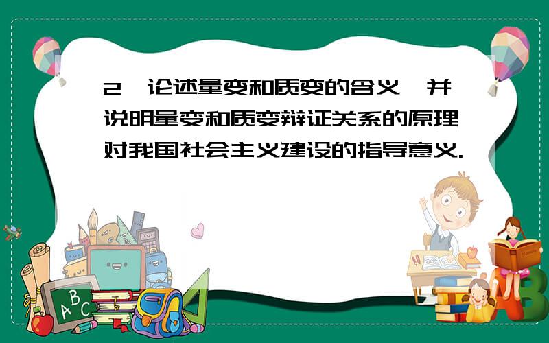 2、论述量变和质变的含义,并说明量变和质变辩证关系的原理对我国社会主义建设的指导意义.