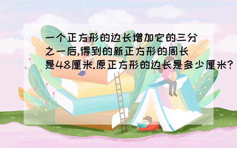 一个正方形的边长增加它的三分之一后,得到的新正方形的周长是48厘米.原正方形的边长是多少厘米?