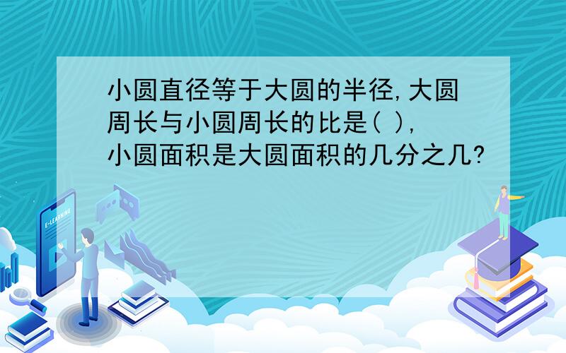 小圆直径等于大圆的半径,大圆周长与小圆周长的比是( ),小圆面积是大圆面积的几分之几?