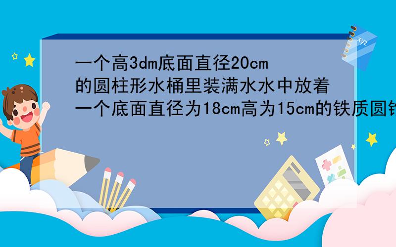 一个高3dm底面直径20cm的圆柱形水桶里装满水水中放着一个底面直径为18cm高为15cm的铁质圆锥当这个铁质圆锥取出后水面下降多少cm