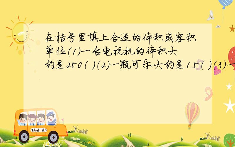 在括号里填上合适的体积或容积单位（1）一台电视机的体积大约是250（ ）（2）一瓶可乐大约是1.5（ ）（3）一本数学的体积大约是380（ ）（4）一辆小轿车的油箱的容积大约是60（ ）（5）