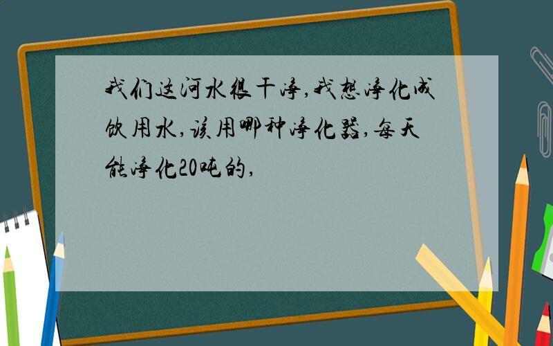 我们这河水很干净,我想净化成饮用水,该用哪种净化器,每天能净化20吨的,