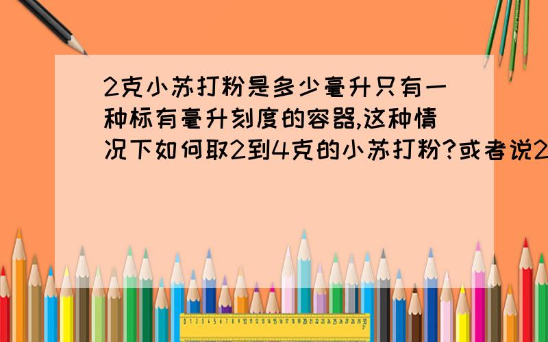 2克小苏打粉是多少毫升只有一种标有毫升刻度的容器,这种情况下如何取2到4克的小苏打粉?或者说2到4克的小苏打粉换算成体积的话,是多少毫升呢?没有溶液，只有粉。1400ml水加多少ml的小苏