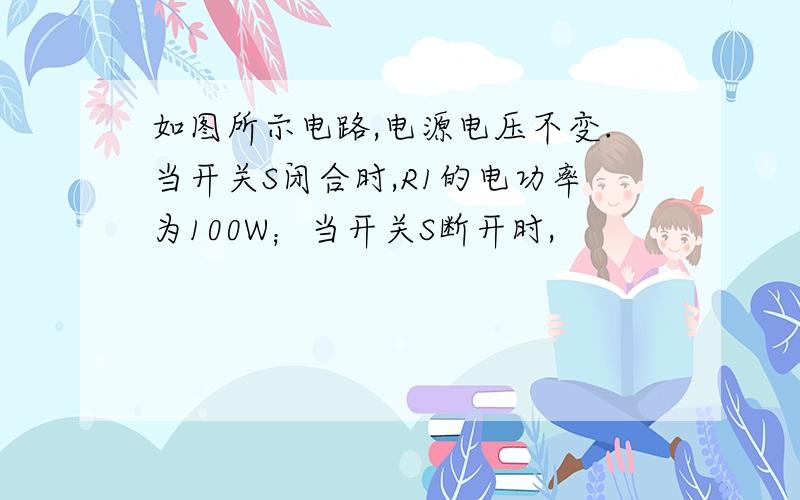 如图所示电路,电源电压不变.当开关S闭合时,R1的电功率为100W；当开关S断开时,