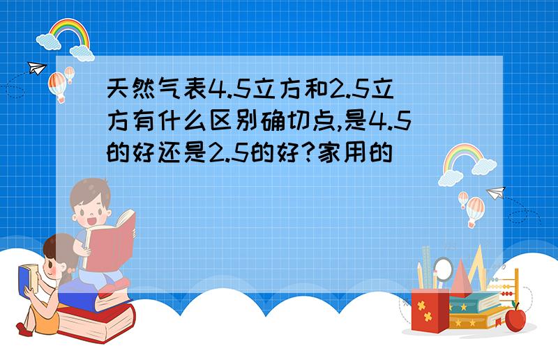 天然气表4.5立方和2.5立方有什么区别确切点,是4.5的好还是2.5的好?家用的