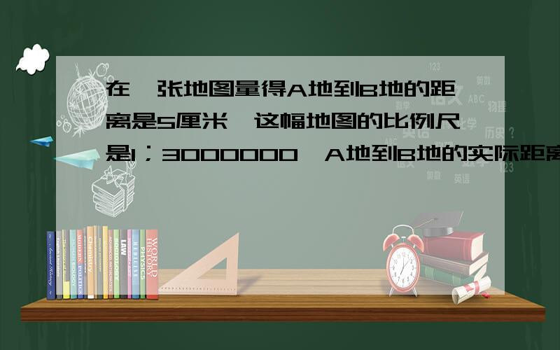 在一张地图量得A地到B地的距离是5厘米,这幅地图的比例尺是1；3000000,A地到B地的实际距离是多少千米