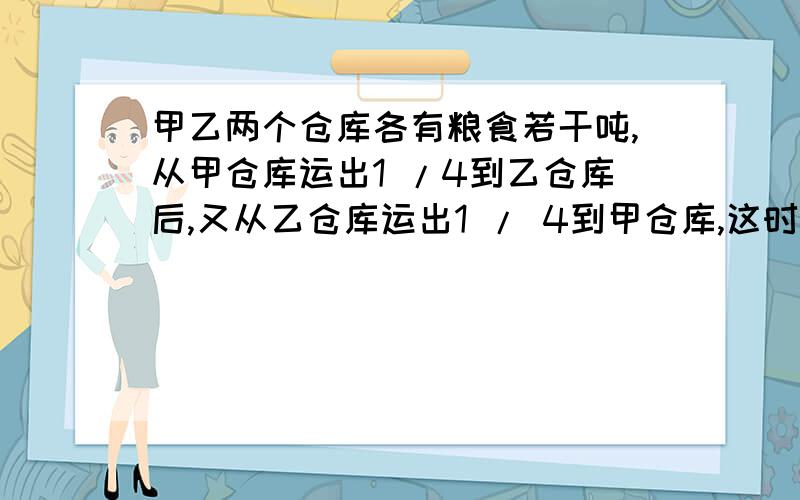 甲乙两个仓库各有粮食若干吨,从甲仓库运出1 /4到乙仓库后,又从乙仓库运出1 / 4到甲仓库,这时两个仓库粮食相等.原来甲仓库的粮食是乙仓库的几分之几?