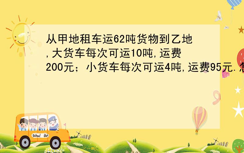 从甲地租车运62吨货物到乙地,大货车每次可运10吨,运费200元；小货车每次可运4吨,运费95元.怎样租车方便?（三种方法）急!