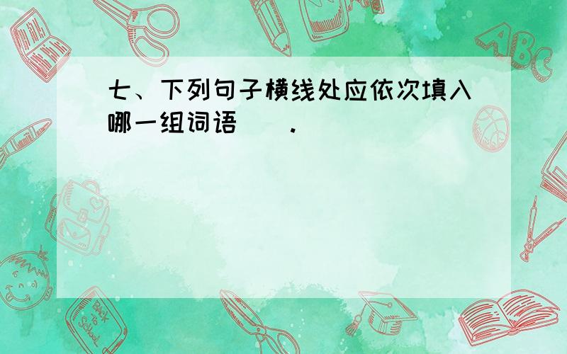 七、下列句子横线处应依次填入哪一组词语（）.