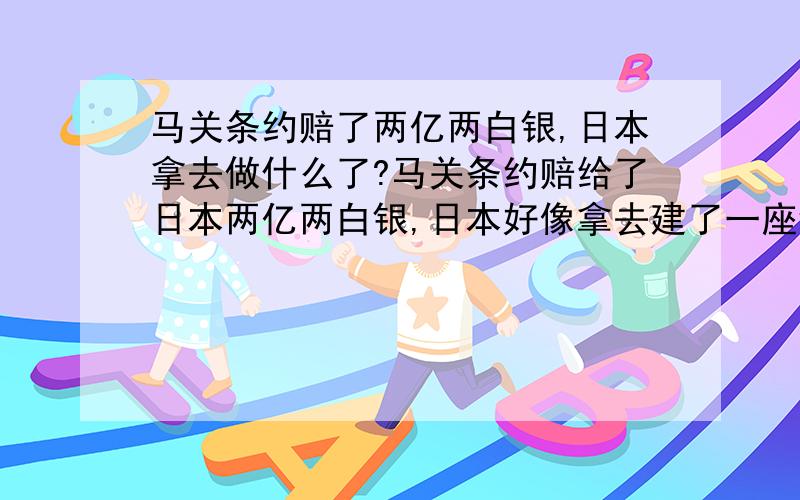 马关条约赔了两亿两白银,日本拿去做什么了?马关条约赔给了日本两亿两白银,日本好像拿去建了一座钢铁厂,那座钢铁厂现在还在吗?