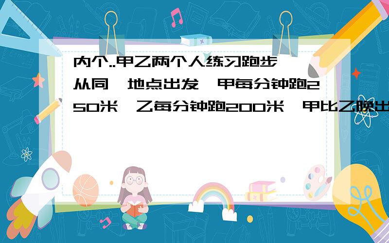 内个..甲乙两个人练习跑步,从同一地点出发,甲每分钟跑250米,乙每分钟跑200米,甲比乙晚出发3分钟,结果两人同时到达终点,求两人所跑的路程