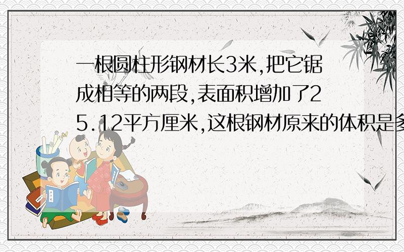 一根圆柱形钢材长3米,把它锯成相等的两段,表面积增加了25.12平方厘米,这根钢材原来的体积是多少立方分米?