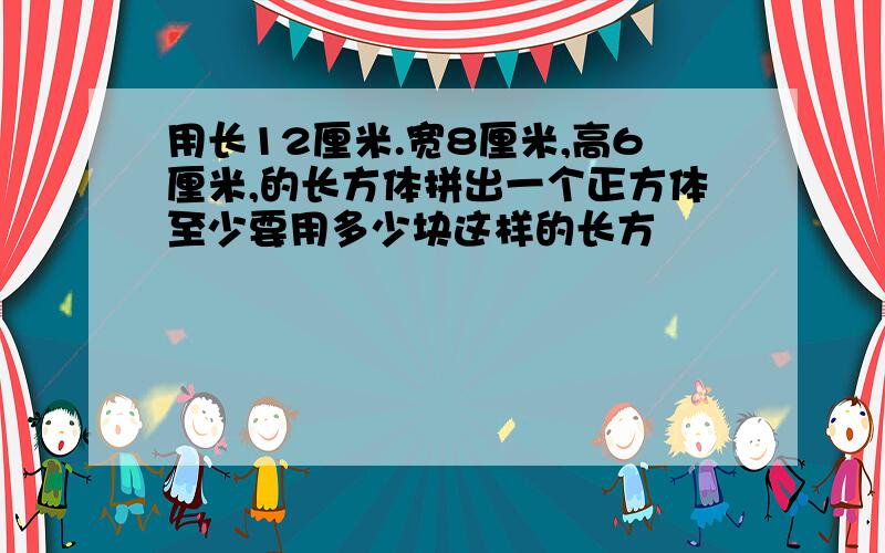 用长12厘米.宽8厘米,高6厘米,的长方体拼出一个正方体至少要用多少块这样的长方