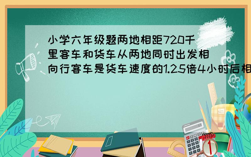 小学六年级题两地相距720千里客车和货车从两地同时出发相向行客车是货车速度的1.25倍4小时后相遇两车速多