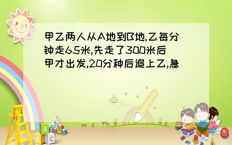 甲乙两人从A地到B地,乙每分钟走65米,先走了300米后甲才出发,20分种后追上乙,急