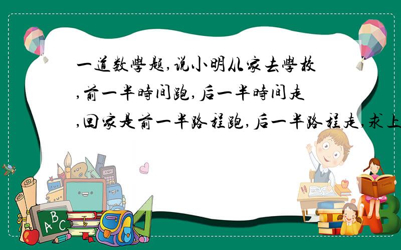 一道数学题,说小明从家去学校,前一半时间跑,后一半时间走,回家是前一半路程跑,后一半路程走,求上学、放学分别的平均速度（跑的速度是3m/s,有的速度是1.5m/s）,用一元一次方程解答