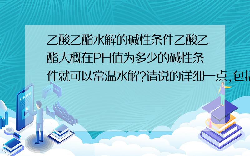 乙酸乙酯水解的碱性条件乙酸乙酯大概在PH值为多少的碱性条件就可以常温水解?请说的详细一点,包括温度,或者其他条件