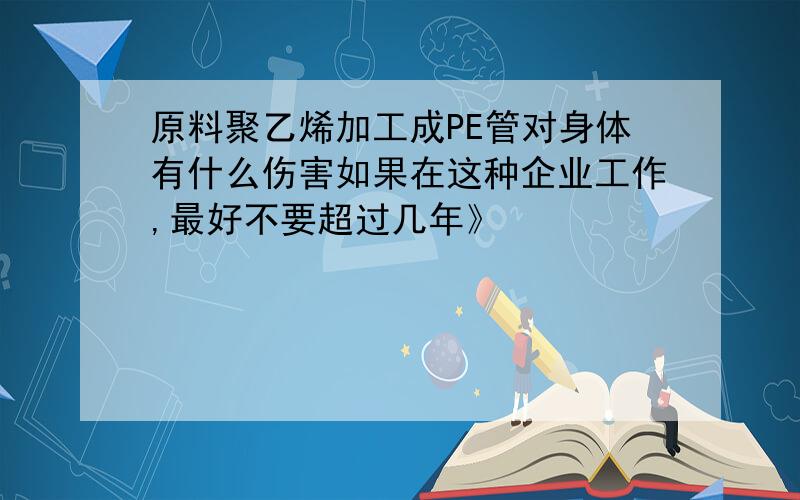 原料聚乙烯加工成PE管对身体有什么伤害如果在这种企业工作,最好不要超过几年》