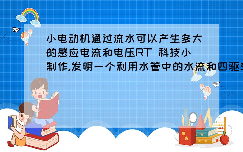 小电动机通过流水可以产生多大的感应电流和电压RT 科技小制作.发明一个利用水管中的水流和四驱车中的小电动机进行发电,大概可以产生多大的感应电流和电压?