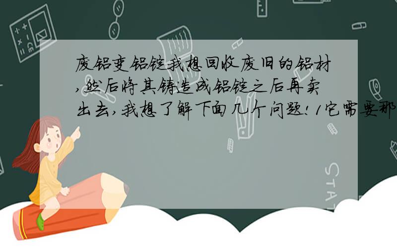 废铝变铝锭我想回收废旧的铝材,然后将其铸造成铝锭之后再卖出去,我想了解下面几个问题!1它需要那些设备?2怎么将废铝提成纯铝锭?3只回收废铝做成合金铝锭有没有市场?