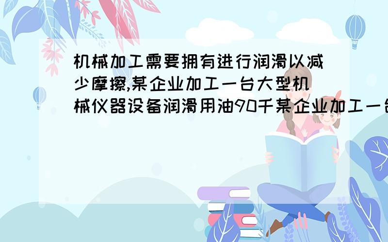 机械加工需要拥有进行润滑以减少摩擦,某企业加工一台大型机械仪器设备润滑用油90千某企业加工一台大型机械仪器设备润滑用油90千克,用油的重复利用率是60％,按此计算,加工一台大型机械