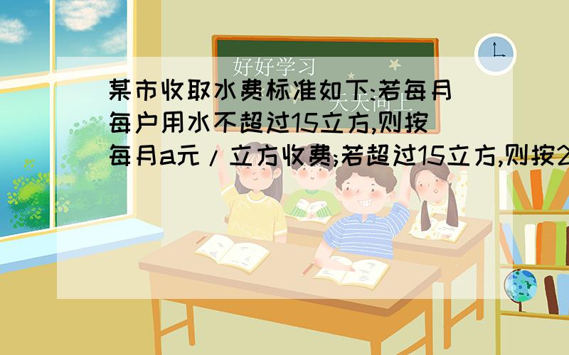 某市收取水费标准如下:若每月每户用水不超过15立方,则按每月a元/立方收费;若超过15立方,则按2a元/求求你们快点 明天要交的啊某市收取水费标准如下：若每月每户用水不超过15立方,则按每