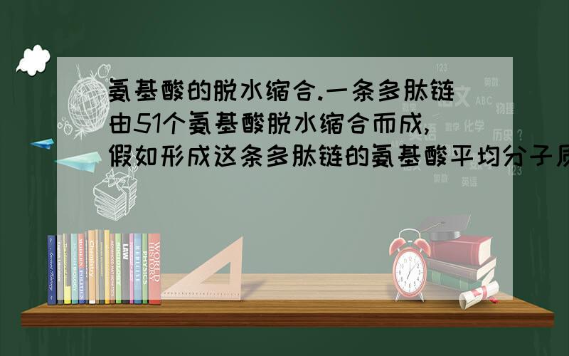 氨基酸的脱水缩合.一条多肽链由51个氨基酸脱水缩合而成,假如形成这条多肽链的氨基酸平均分子质量为100，则这条多肽链的分子量是。