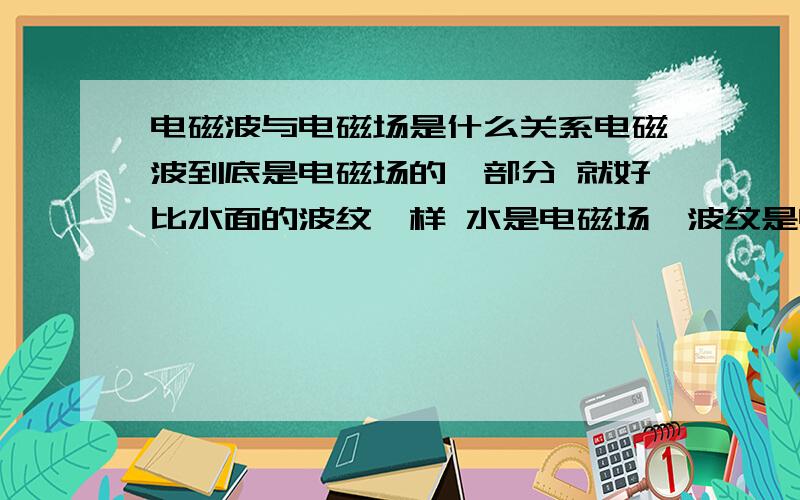 电磁波与电磁场是什么关系电磁波到底是电磁场的一部分 就好比水面的波纹一样 水是电磁场,波纹是电磁波 还是电磁波就是运动的电磁场呢?电磁波传播需要介质吗 如果电磁波是电磁场的一