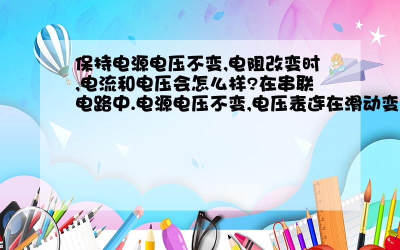 保持电源电压不变,电阻改变时,电流和电压会怎么样?在串联电路中.电源电压不变,电压表连在滑动变阻器上,电阻增加时,电流和电压如何变化?为什么电源电压不变,电压还会变化?