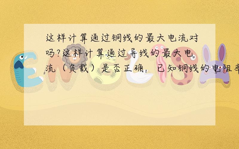 这样计算通过铜线的最大电流对吗?这样计算通过导线的最大电流（负载）是否正确：已知铜线的电阻率为1.7×10ˉ8Ω·M,根据R=ρL／S,有1米1平方毫米铜线的电阻为1.7×10ˉ8×1／1×10ˉ6＝1.7×10ˉ2Ω,