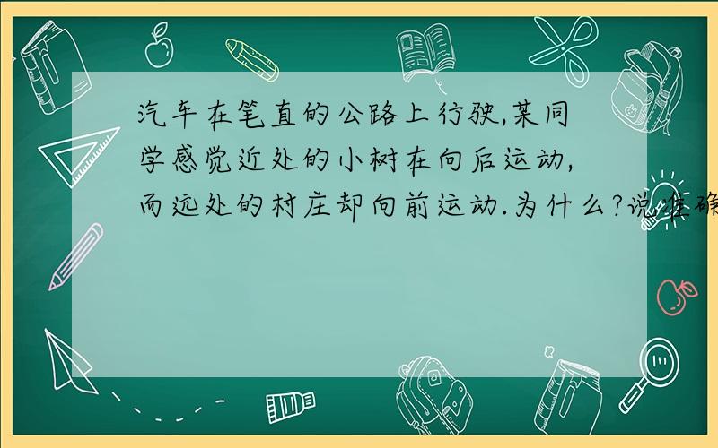 汽车在笔直的公路上行驶,某同学感觉近处的小树在向后运动,而远处的村庄却向前运动.为什么?说准确点