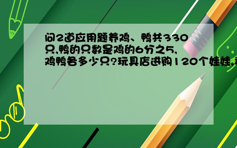 问2道应用题养鸡、鸭共330只,鸭的只数是鸡的6分之5,鸡鸭各多少只?玩具店进购120个娃娃,卖了4天,还剩下3分之1没卖,求平均每天卖几个娃娃