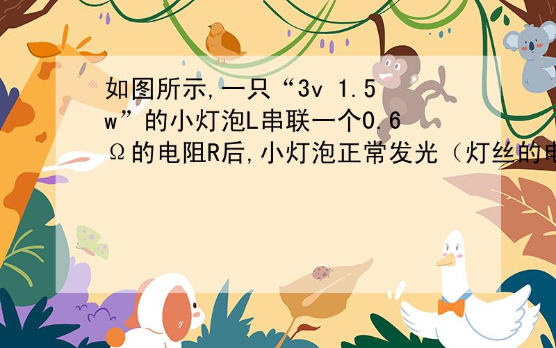 如图所示,一只“3v 1.5w”的小灯泡L串联一个0.6Ω的电阻R后,小灯泡正常发光（灯丝的电阻值不随温度而改）.求：1 小灯泡的电阻RL2 电阻R两端的电压3 若把小灯泡直接接在电源上,小灯泡不会被