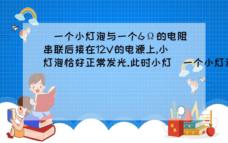 )一个小灯泡与一个6Ω的电阻串联后接在12V的电源上,小灯泡恰好正常发光.此时小灯）一个小灯泡与一个6Ω的电阻串联后接在12V的电源上,小灯泡恰好正常发光.此时小灯泡的功率为6W,则小灯泡