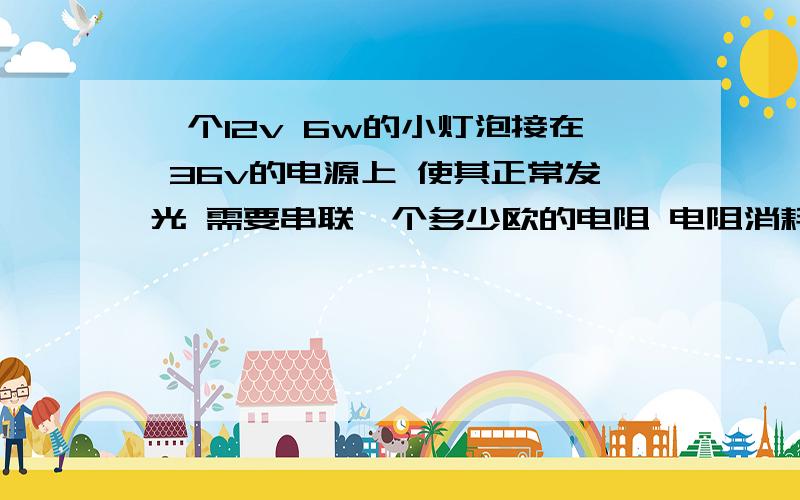 一个12v 6w的小灯泡接在 36v的电源上 使其正常发光 需要串联一个多少欧的电阻 电阻消耗的电功率为多少