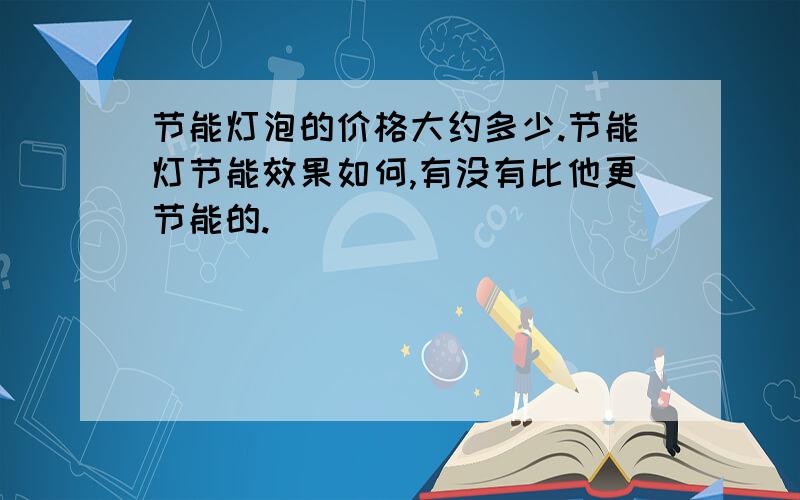 节能灯泡的价格大约多少.节能灯节能效果如何,有没有比他更节能的.