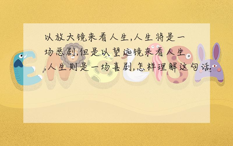 以放大镜来看人生,人生将是一场恶剧,但是以望远镜来看人生,人生则是一场喜剧,怎样理解这句话